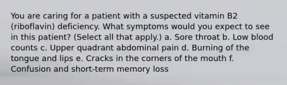 You are caring for a patient with a suspected vitamin B2 (riboflavin) deficiency. What symptoms would you expect to see in this patient? (Select all that apply.) a. Sore throat b. Low blood counts c. Upper quadrant abdominal pain d. Burning of the tongue and lips e. Cracks in the corners of the mouth f. Confusion and short-term memory loss