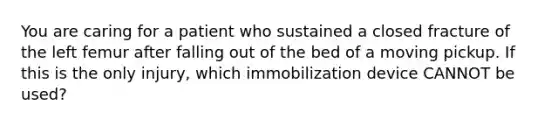 You are caring for a patient who sustained a closed fracture of the left femur after falling out of the bed of a moving pickup. If this is the only​ injury, which immobilization device CANNOT be​ used?