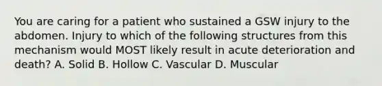 You are caring for a patient who sustained a GSW injury to the abdomen. Injury to which of the following structures from this mechanism would MOST likely result in acute deterioration and​ death? A. Solid B. Hollow C. Vascular D. Muscular