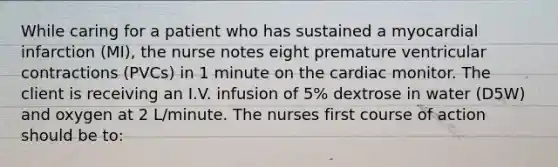 While caring for a patient who has sustained a myocardial infarction (MI), the nurse notes eight premature ventricular contractions (PVCs) in 1 minute on the cardiac monitor. The client is receiving an I.V. infusion of 5% dextrose in water (D5W) and oxygen at 2 L/minute. The nurses first course of action should be to: