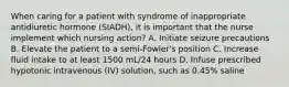 When caring for a patient with syndrome of inappropriate antidiuretic hormone (SIADH), it is important that the nurse implement which nursing action? A. Initiate seizure precautions B. Elevate the patient to a semi-Fowler's position C. Increase fluid intake to at least 1500 mL/24 hours D. Infuse prescribed hypotonic intravenous (IV) solution, such as 0.45% saline