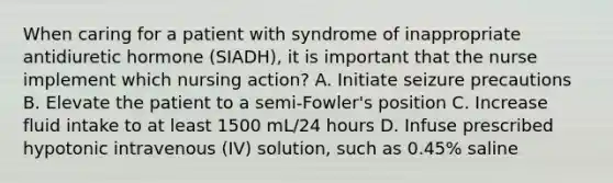 When caring for a patient with syndrome of inappropriate antidiuretic hormone (SIADH), it is important that the nurse implement which nursing action? A. Initiate seizure precautions B. Elevate the patient to a semi-Fowler's position C. Increase fluid intake to at least 1500 mL/24 hours D. Infuse prescribed hypotonic intravenous (IV) solution, such as 0.45% saline