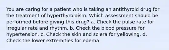 You are caring for a patient who is taking an antithyroid drug for the treatment of hyperthyroidism. Which assessment should be performed before giving this drug? a. Check the pulse rate for irregular rate and rhythm. b. Check the blood pressure for hypertension. c. Check the skin and sclera for yellowing. d. Check the lower extremities for edema