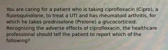 You are caring for a patient who is taking ciprofloxacin (Cipro), a fluoroquinolone, to treat a UTI and has rheumatoid arthritis, for which he takes prednisolone (Prelone) a glucocorticoid. Recognizing the adverse effects of ciprofloxacin, the healthcare professional should tell the patient to report which of the following?