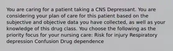 You are caring for a patient taking a CNS Depressant. You are considering your plan of care for this patient based on the subjective and objective data you have collected, as well as your knowledge of this drug class. You choose the following as the priority focus for your nursing care: Risk for injury​ Respiratory depression Confusion Drug dependence