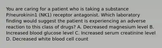 You are caring for a patient who is taking a substance P/neurokinin1 (NK1) receptor antagonist. Which laboratory finding would suggest the patient is experiencing an adverse reaction to this class of drugs? A. Decreased magnesium level B. Increased blood glucose level C. Increased serum creatinine level D. Decreased white blood cell count