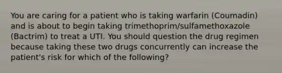 You are caring for a patient who is taking warfarin (Coumadin) and is about to begin taking trimethoprim/sulfamethoxazole (Bactrim) to treat a UTI. You should question the drug regimen because taking these two drugs concurrently can increase the patient's risk for which of the following?