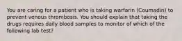 You are caring for a patient who is taking warfarin (Coumadin) to prevent venous thrombosis. You should explain that taking the drugs requires daily blood samples to monitor of which of the following lab test?