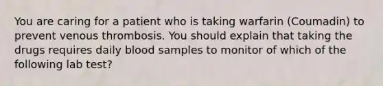 You are caring for a patient who is taking warfarin (Coumadin) to prevent venous thrombosis. You should explain that taking the drugs requires daily blood samples to monitor of which of the following lab test?