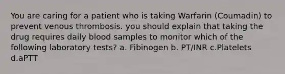 You are caring for a patient who is taking Warfarin (Coumadin) to prevent venous thrombosis. you should explain that taking the drug requires daily blood samples to monitor which of the following laboratory tests? a. Fibinogen b. PT/INR c.Platelets d.aPTT