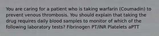 You are caring for a patient who is taking warfarin (Coumadin) to prevent venous thrombosis. You should explain that taking the drug requires daily blood samples to monitor of which of the following laboratory tests? Fibrinogen PT/INR Platelets aPTT