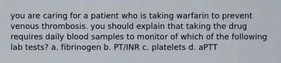 you are caring for a patient who is taking warfarin to prevent venous thrombosis. you should explain that taking the drug requires daily blood samples to monitor of which of the following lab tests? a. fibrinogen b. PT/INR c. platelets d. aPTT