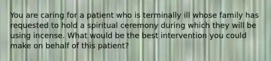 You are caring for a patient who is terminally ill whose family has requested to hold a spiritual ceremony during which they will be using incense. What would be the best intervention you could make on behalf of this patient?