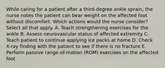 While caring for a patient after a third-degree ankle sprain, the nurse notes the patient can bear weight on the affected foot without discomfort. Which actions would the nurse consider? Select all that apply. A. Teach strengthening exercises for the ankle B. Assess neurovascular status of affected extremity C. Teach patient to continue applying ice packs at home D. Check X-ray finding with the patient to see if there is no fracture E. Perform passive range-of-motion (ROM) exercises on the affected foot