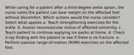 While caring for a patient after a third-degree ankle sprain, the nurse notes the patient can bear weight on the affected foot without discomfort. Which actions would the nurse consider? Select what applies a. Teach strengthening exercises for the ankle. b. Assess neurovascular status of affected extremity. c. Teach patient to continue applying ice packs at home. d. Check X-ray finding with the patient to see if there is no fracture. e. Perform passive range-of-motion (ROM) exercises on the affected foot.