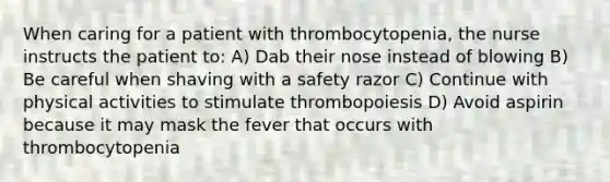 When caring for a patient with thrombocytopenia, the nurse instructs the patient to: A) Dab their nose instead of blowing B) Be careful when shaving with a safety razor C) Continue with physical activities to stimulate thrombopoiesis D) Avoid aspirin because it may mask the fever that occurs with thrombocytopenia