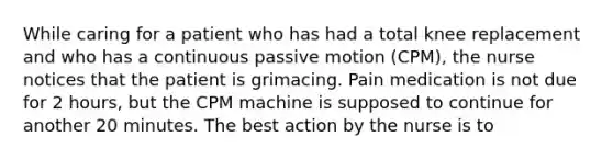 While caring for a patient who has had a total knee replacement and who has a continuous passive motion (CPM), the nurse notices that the patient is grimacing. Pain medication is not due for 2 hours, but the CPM machine is supposed to continue for another 20 minutes. The best action by the nurse is to