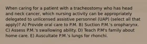 When caring for a patient with a tracheostomy who has head and neck cancer, which nursing activity can be appropriately delegated to unlicensed assistive personnel (UAP) (select all that apply)? A) Provide oral care to P.M. B) Suction P.M.'s oropharynx. C) Assess P.M.'s swallowing ability. D) Teach P.M's family about home care. E) Auscultate P.M.'s lungs for rhonchi.