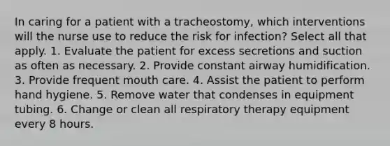 In caring for a patient with a tracheostomy, which interventions will the nurse use to reduce the risk for infection? Select all that apply. 1. Evaluate the patient for excess secretions and suction as often as necessary. 2. Provide constant airway humidification. 3. Provide frequent mouth care. 4. Assist the patient to perform hand hygiene. 5. Remove water that condenses in equipment tubing. 6. Change or clean all respiratory therapy equipment every 8 hours.