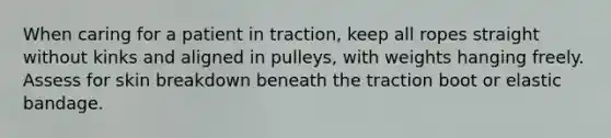 When caring for a patient in traction, keep all ropes straight without kinks and aligned in pulleys, with weights hanging freely. Assess for skin breakdown beneath the traction boot or elastic bandage.