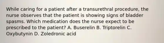 While caring for a patient after a transurethral procedure, the nurse observes that the patient is showing signs of bladder spasms. Which medication does the nurse expect to be prescribed to the patient? A. Buserelin B. Triptorelin C. Oxybutynin D. Zoledronic acid