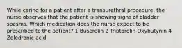 While caring for a patient after a transurethral procedure, the nurse observes that the patient is showing signs of bladder spasms. Which medication does the nurse expect to be prescribed to the patient? 1 Buserelin 2 Triptorelin Oxybutynin 4 Zoledronic acid