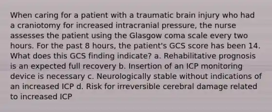 When caring for a patient with a traumatic brain injury who had a craniotomy for increased intracranial pressure, the nurse assesses the patient using the Glasgow coma scale every two hours. For the past 8 hours, the patient's GCS score has been 14. What does this GCS finding indicate? a. Rehabilitative prognosis is an expected full recovery b. Insertion of an ICP monitoring device is necessary c. Neurologically stable without indications of an increased ICP d. Risk for irreversible cerebral damage related to increased ICP