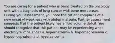 You are caring for a patient who is being treated on the oncology unit with a diagnosis of lung cancer with bone metastases. During your assessment, you note the patient complains of a new onset of weakness with abdominal pain. Further assessment suggests that the patient likely has a fluid volume deficit. You should recognize that this patient may be experiencing what electrolyte imbalance? a. hypernatremia b. hypomagnesemia c. hypophosphatemia d. hypercalcemia