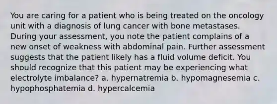 You are caring for a patient who is being treated on the oncology unit with a diagnosis of lung cancer with bone metastases. During your assessment, you note the patient complains of a new onset of weakness with abdominal pain. Further assessment suggests that the patient likely has a fluid volume deficit. You should recognize that this patient may be experiencing what electrolyte imbalance? a. hypernatremia b. hypomagnesemia c. hypophosphatemia d. hypercalcemia