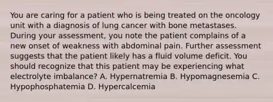 You are caring for a patient who is being treated on the oncology unit with a diagnosis of lung cancer with bone metastases. During your assessment, you note the patient complains of a new onset of weakness with abdominal pain. Further assessment suggests that the patient likely has a fluid volume deficit. You should recognize that this patient may be experiencing what electrolyte imbalance? A. Hypernatremia B. Hypomagnesemia C. Hypophosphatemia D. Hypercalcemia