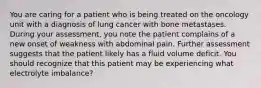 You are caring for a patient who is being treated on the oncology unit with a diagnosis of lung cancer with bone metastases. During your assessment, you note the patient complains of a new onset of weakness with abdominal pain. Further assessment suggests that the patient likely has a fluid volume deficit. You should recognize that this patient may be experiencing what electrolyte imbalance?