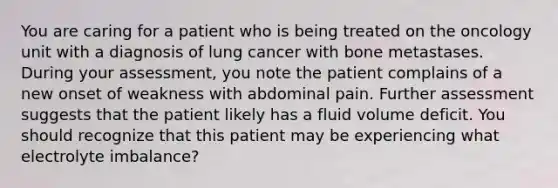 You are caring for a patient who is being treated on the oncology unit with a diagnosis of lung cancer with bone metastases. During your assessment, you note the patient complains of a new onset of weakness with abdominal pain. Further assessment suggests that the patient likely has a fluid volume deficit. You should recognize that this patient may be experiencing what electrolyte imbalance?