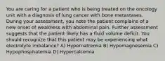 You are caring for a patient who is being treated on the oncology unit with a diagnosis of lung cancer with bone metastases. During your assessment, you note the patient complains of a new onset of weakness with abdominal pain. Further assessment suggests that the patient likely has a fluid volume deficit. You should recognize that this patient may be experiencing what electrolyte imbalance? A) Hypernatremia B) Hypomagnesemia C) Hypophosphatemia D) Hypercalcemia