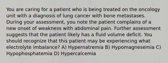 You are caring for a patient who is being treated on the oncology unit with a diagnosis of lung cancer with bone metastases. During your assessment, you note the patient complains of a new onset of weakness with abdominal pain. Further assessment suggests that the patient likely has a fluid volume deficit. You should recognize that this patient may be experiencing what electrolyte imbalance? A) Hypernatremia B) Hypomagnesemia C) Hypophosphatemia D) Hypercalcemia