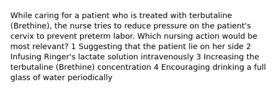 While caring for a patient who is treated with terbutaline (Brethine), the nurse tries to reduce pressure on the patient's cervix to prevent preterm labor. Which nursing action would be most relevant? 1 Suggesting that the patient lie on her side 2 Infusing Ringer's lactate solution intravenously 3 Increasing the terbutaline (Brethine) concentration 4 Encouraging drinking a full glass of water periodically