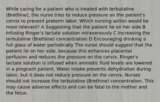 While caring for a patient who is treated with terbutaline (Brethine), the nurse tries to reduce pressure on the patient's cervix to prevent preterm labor. Which nursing action would be most relevant? A Suggesting that the patient lie on her side B Infusing Ringer's lactate solution intravenously C Increasing the terbutaline (Brethine) concentration D Encouraging drinking a full glass of water periodically The nurse should suggest that the patient lie on her side, because this enhances placental perfusion and reduces the pressure on the cervix. Ringer's lactate solution is infused when amniotic fluid levels are lowered in a pregnant patient. Water intake prevents dehydration during labor, but it does not reduce pressure on the cervix. Nurses should not increase the terbutaline (Brethine) concentration. This may cause adverse effects and can be fatal to the mother and the fetus.