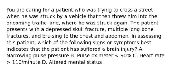 You are caring for a patient who was trying to cross a street when he was struck by a vehicle that then threw him into the oncoming traffic​ lane, where he was struck again. The patient presents with a depressed skull​ fracture, multiple long bone​ fractures, and bruising to the chest and abdomen. In assessing this​ patient, which of the following signs or symptoms best indicates that the patient has suffered a brain​ injury? A. Narrowing pulse pressure B. Pulse oximeter​ 110/minute D. Altered mental status