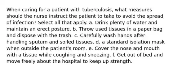 When caring for a patient with tuberculosis, what measures should the nurse instruct the patient to take to avoid the spread of infection? Select all that apply. a. Drink plenty of water and maintain an erect posture. b. Throw used tissues in a paper bag and dispose with the trash. c. Carefully wash hands after handling sputum and soiled tissues. d. a standard isolation mask when outside the patient's room. e. Cover the nose and mouth with a tissue while coughing and sneezing. f. Get out of bed and move freely about the hospital to keep up strength.