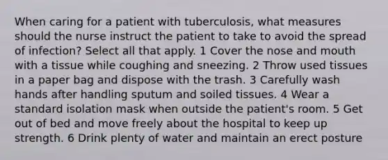 When caring for a patient with tuberculosis, what measures should the nurse instruct the patient to take to avoid the spread of infection? Select all that apply. 1 Cover the nose and mouth with a tissue while coughing and sneezing. 2 Throw used tissues in a paper bag and dispose with the trash. 3 Carefully wash hands after handling sputum and soiled tissues. 4 Wear a standard isolation mask when outside the patient's room. 5 Get out of bed and move freely about the hospital to keep up strength. 6 Drink plenty of water and maintain an erect posture