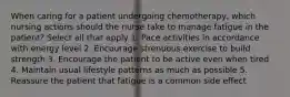 When caring for a patient undergoing chemotherapy, which nursing actions should the nurse take to manage fatigue in the patient? Select all that apply 1. Pace activities in accordance with energy level 2. Encourage strenuous exercise to build strength 3. Encourage the patient to be active even when tired 4. Maintain usual lifestyle patterns as much as possible 5. Reassure the patient that fatigue is a common side effect