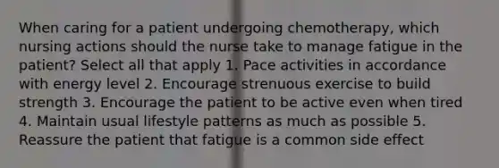 When caring for a patient undergoing chemotherapy, which nursing actions should the nurse take to manage fatigue in the patient? Select all that apply 1. Pace activities in accordance with energy level 2. Encourage strenuous exercise to build strength 3. Encourage the patient to be active even when tired 4. Maintain usual lifestyle patterns as much as possible 5. Reassure the patient that fatigue is a common side effect