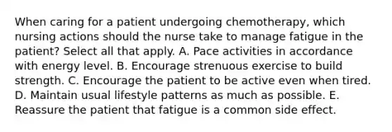 When caring for a patient undergoing chemotherapy, which nursing actions should the nurse take to manage fatigue in the patient? Select all that apply. A. Pace activities in accordance with energy level. B. Encourage strenuous exercise to build strength. C. Encourage the patient to be active even when tired. D. Maintain usual lifestyle patterns as much as possible. E. Reassure the patient that fatigue is a common side effect.