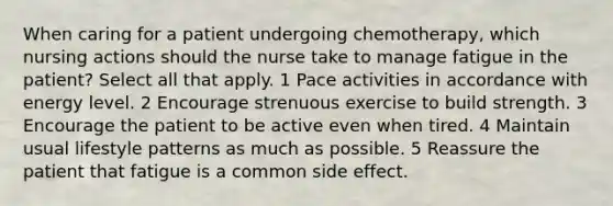 When caring for a patient undergoing chemotherapy, which nursing actions should the nurse take to manage fatigue in the patient? Select all that apply. 1 Pace activities in accordance with energy level. 2 Encourage strenuous exercise to build strength. 3 Encourage the patient to be active even when tired. 4 Maintain usual lifestyle patterns as much as possible. 5 Reassure the patient that fatigue is a common side effect.