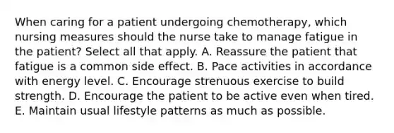 When caring for a patient undergoing chemotherapy, which nursing measures should the nurse take to manage fatigue in the patient? Select all that apply. A. Reassure the patient that fatigue is a common side effect. B. Pace activities in accordance with energy level. C. Encourage strenuous exercise to build strength. D. Encourage the patient to be active even when tired. E. Maintain usual lifestyle patterns as much as possible.