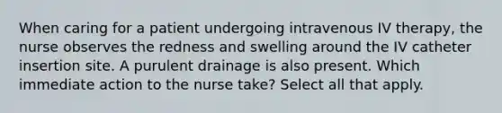 When caring for a patient undergoing intravenous IV therapy, the nurse observes the redness and swelling around the IV catheter insertion site. A purulent drainage is also present. Which immediate action to the nurse take? Select all that apply.