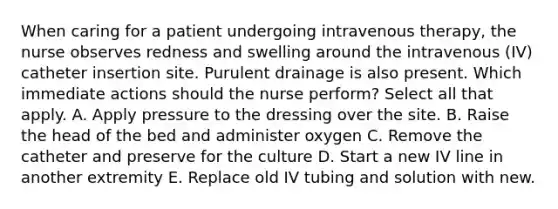 When caring for a patient undergoing intravenous therapy, the nurse observes redness and swelling around the intravenous (IV) catheter insertion site. Purulent drainage is also present. Which immediate actions should the nurse perform? Select all that apply. A. Apply pressure to the dressing over the site. B. Raise the head of the bed and administer oxygen C. Remove the catheter and preserve for the culture D. Start a new IV line in another extremity E. Replace old IV tubing and solution with new.