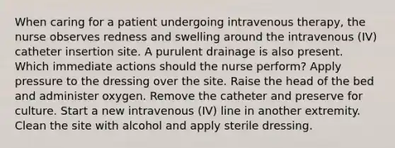 When caring for a patient undergoing intravenous therapy, the nurse observes redness and swelling around the intravenous (IV) catheter insertion site. A purulent drainage is also present. Which immediate actions should the nurse perform? Apply pressure to the dressing over the site. Raise the head of the bed and administer oxygen. Remove the catheter and preserve for culture. Start a new intravenous (IV) line in another extremity. Clean the site with alcohol and apply sterile dressing.