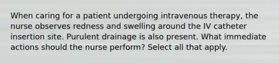 When caring for a patient undergoing intravenous therapy, the nurse observes redness and swelling around the IV catheter insertion site. Purulent drainage is also present. What immediate actions should the nurse perform? Select all that apply.