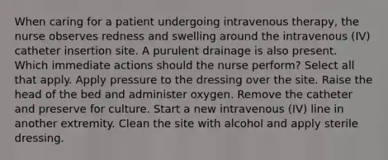 When caring for a patient undergoing intravenous therapy, the nurse observes redness and swelling around the intravenous (IV) catheter insertion site. A purulent drainage is also present. Which immediate actions should the nurse perform? Select all that apply. Apply pressure to the dressing over the site. Raise the head of the bed and administer oxygen. Remove the catheter and preserve for culture. Start a new intravenous (IV) line in another extremity. Clean the site with alcohol and apply sterile dressing.