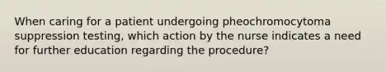 When caring for a patient undergoing pheochromocytoma suppression testing, which action by the nurse indicates a need for further education regarding the procedure?